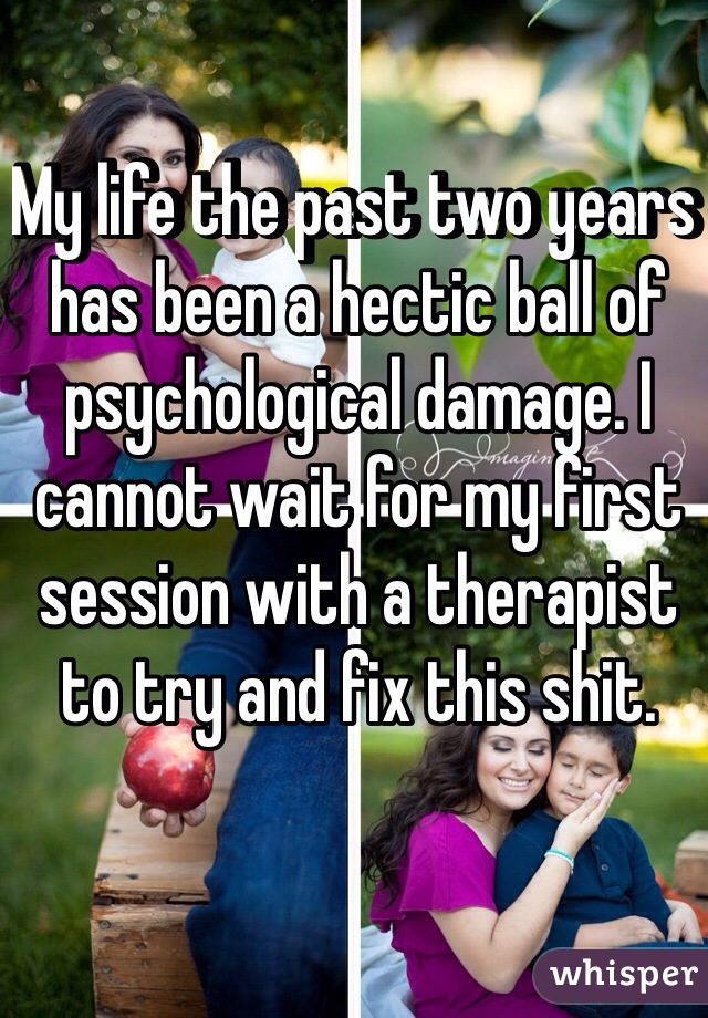 My life the past two years has been a hectic ball of psychological damage. I cannot wait for my first session with a therapist to try and fix this shit.
