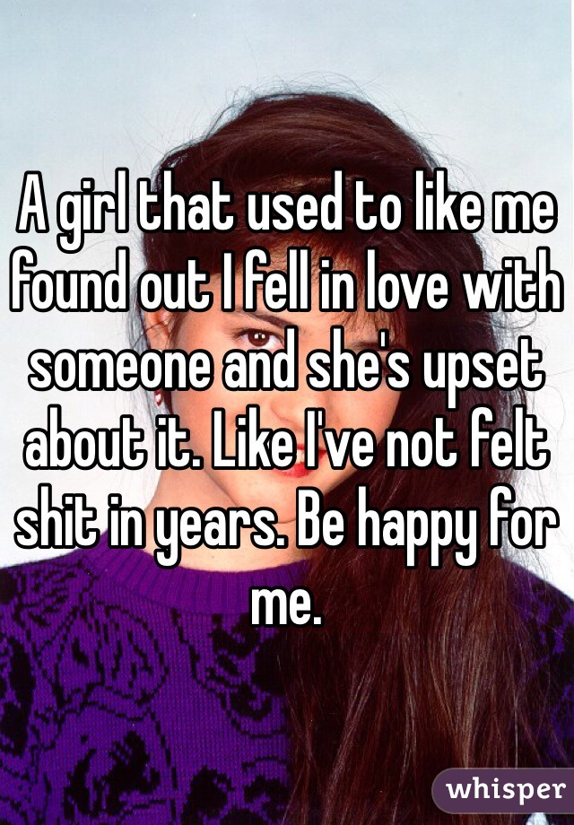 A girl that used to like me found out I fell in love with someone and she's upset about it. Like I've not felt shit in years. Be happy for me. 