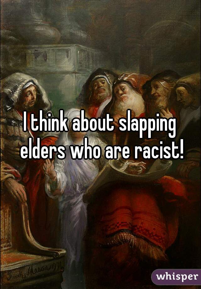 I think about slapping elders who are racist!