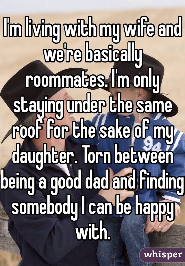 I'm living with my wife and we're basically roommates. I'm only staying under the same roof for the sake of my daughter. Torn between being a good dad and finding somebody I can be happy with. 
