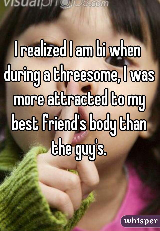 I realized I am bi when during a threesome, I was more attracted to my best friend's body than the guy's.