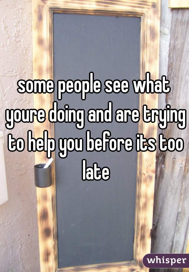 some people see what youre doing and are trying to help you before its too late
