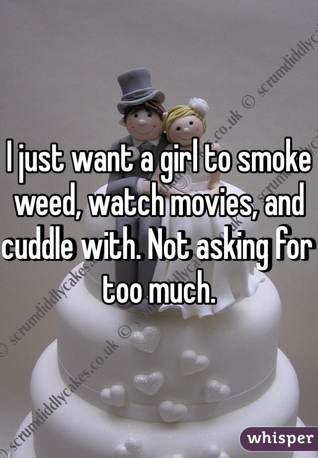 I just want a girl to smoke weed, watch movies, and cuddle with. Not asking for too much.