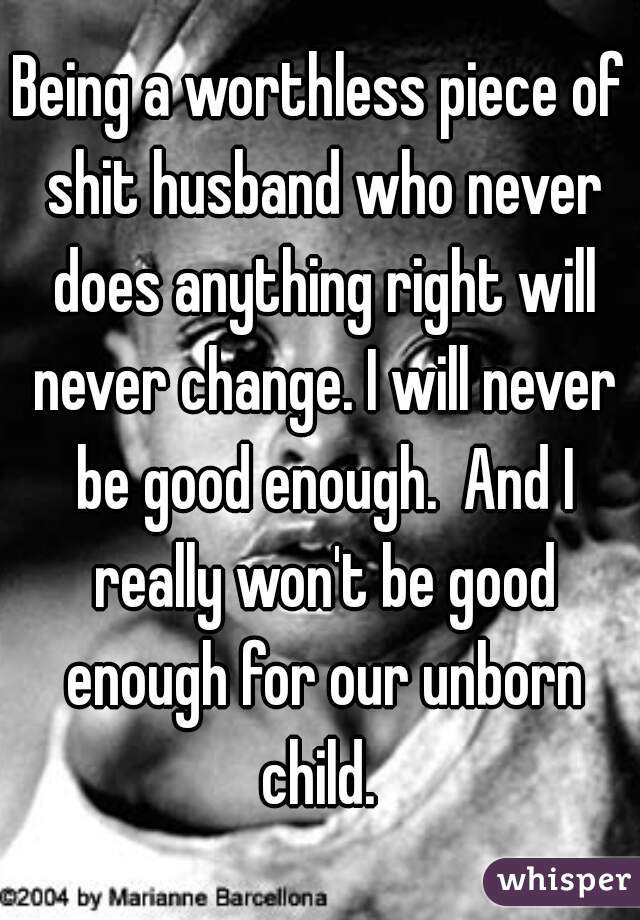 Being a worthless piece of shit husband who never does anything right will never change. I will never be good enough.  And I really won't be good enough for our unborn child. 