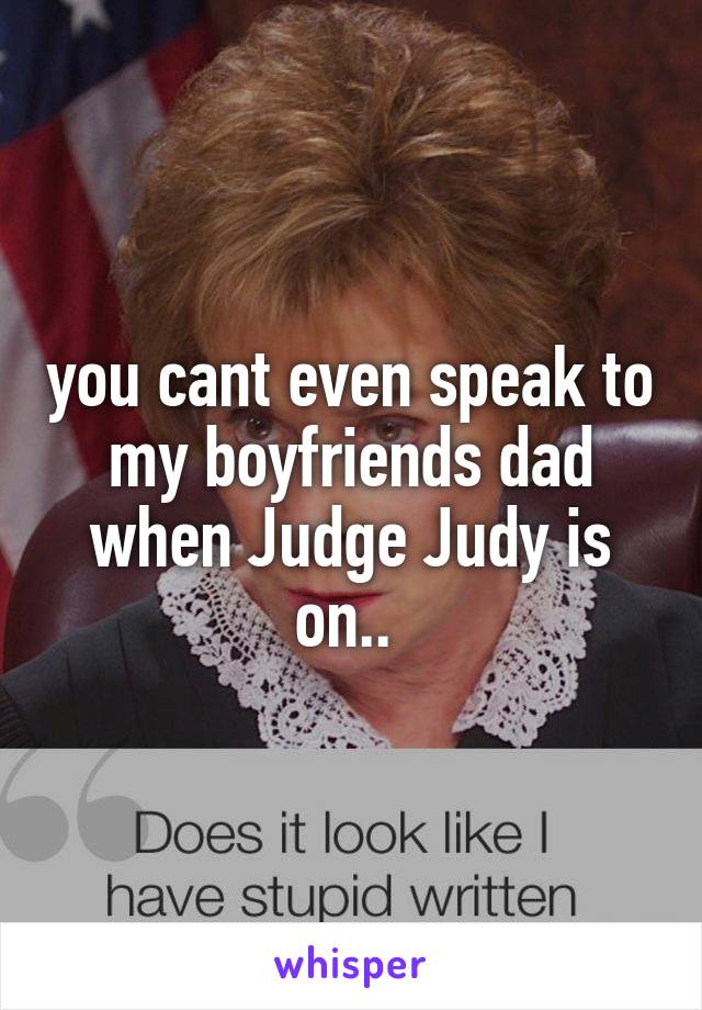 you cant even speak to my boyfriends dad when Judge Judy is on.. 