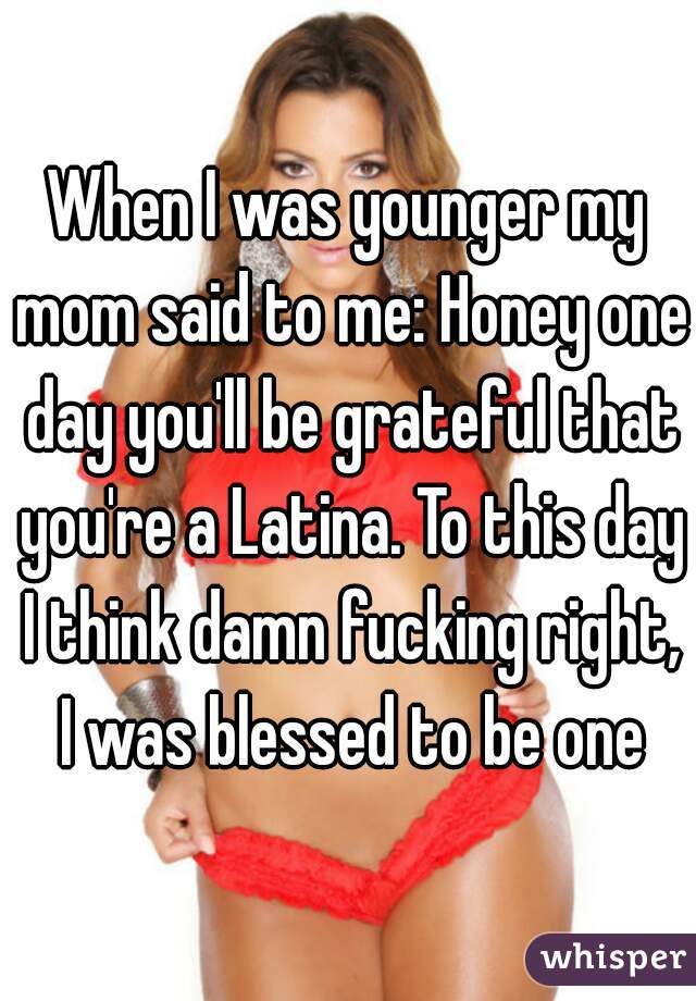 When I was younger my mom said to me: Honey one day you'll be grateful that you're a Latina. To this day I think damn fucking right, I was blessed to be one