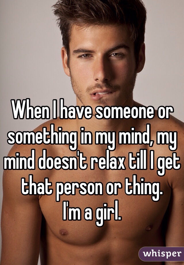 When I have someone or something in my mind, my mind doesn't relax till I get that person or thing.
I'm a girl.