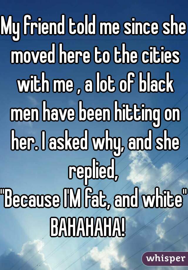 My friend told me since she moved here to the cities with me , a lot of black men have been hitting on her. I asked why, and she replied, 

"Because I'M fat, and white"
BAHAHAHA!   