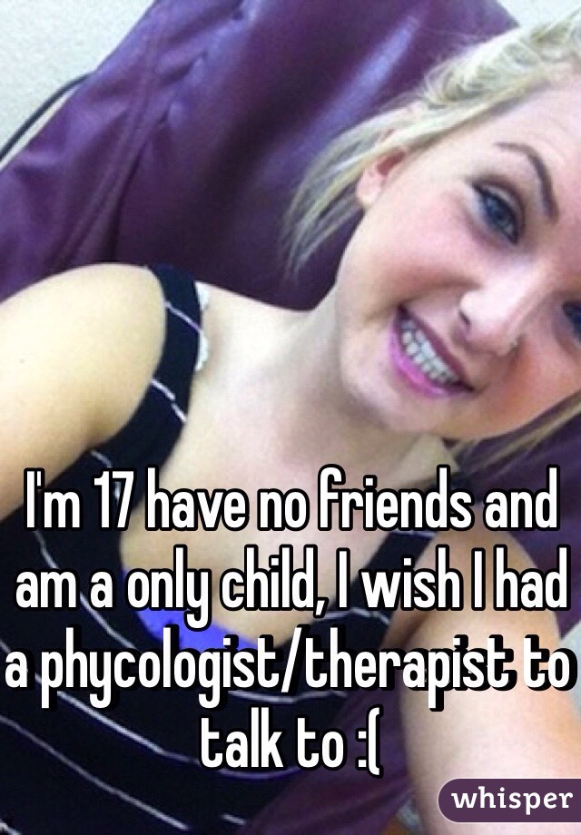 I'm 17 have no friends and am a only child, I wish I had a phycologist/therapist to talk to :(