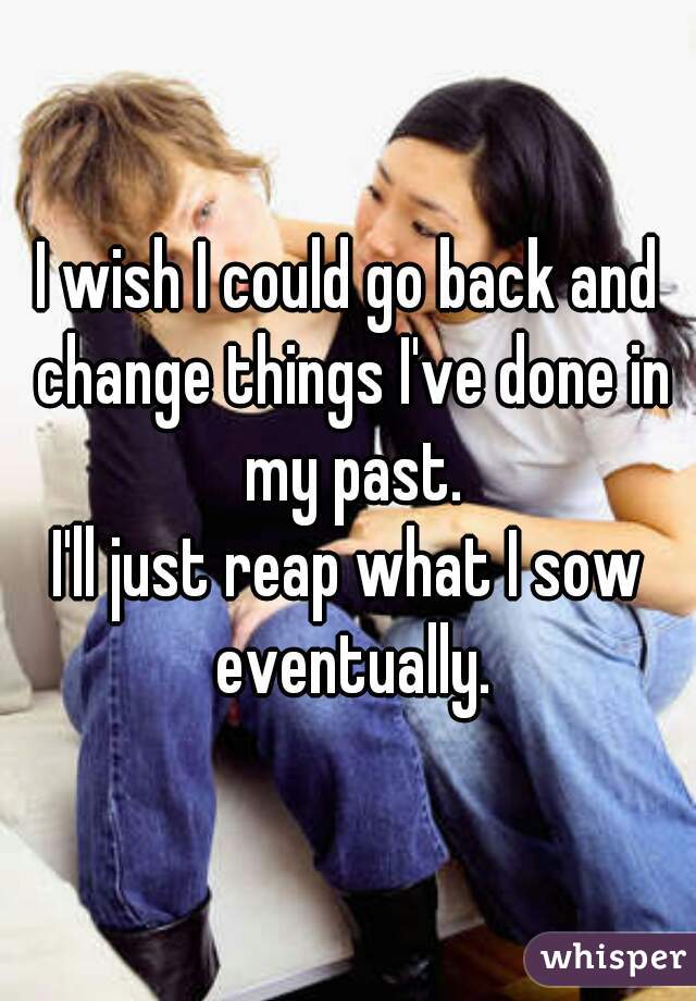 I wish I could go back and change things I've done in my past.
I'll just reap what I sow eventually.