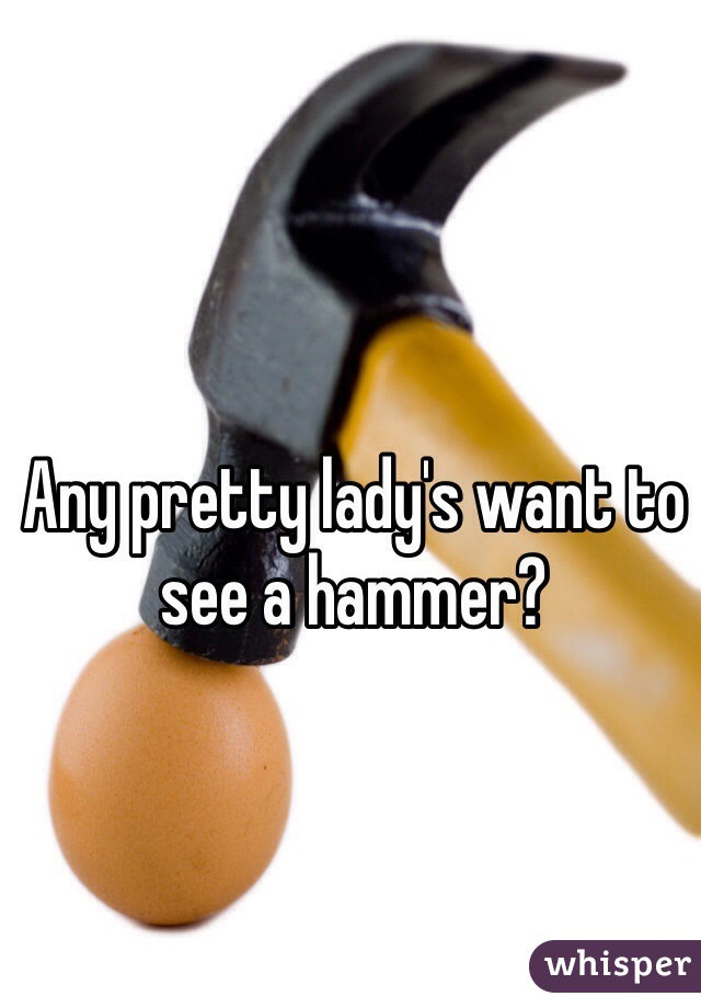 Any pretty lady's want to see a hammer? 