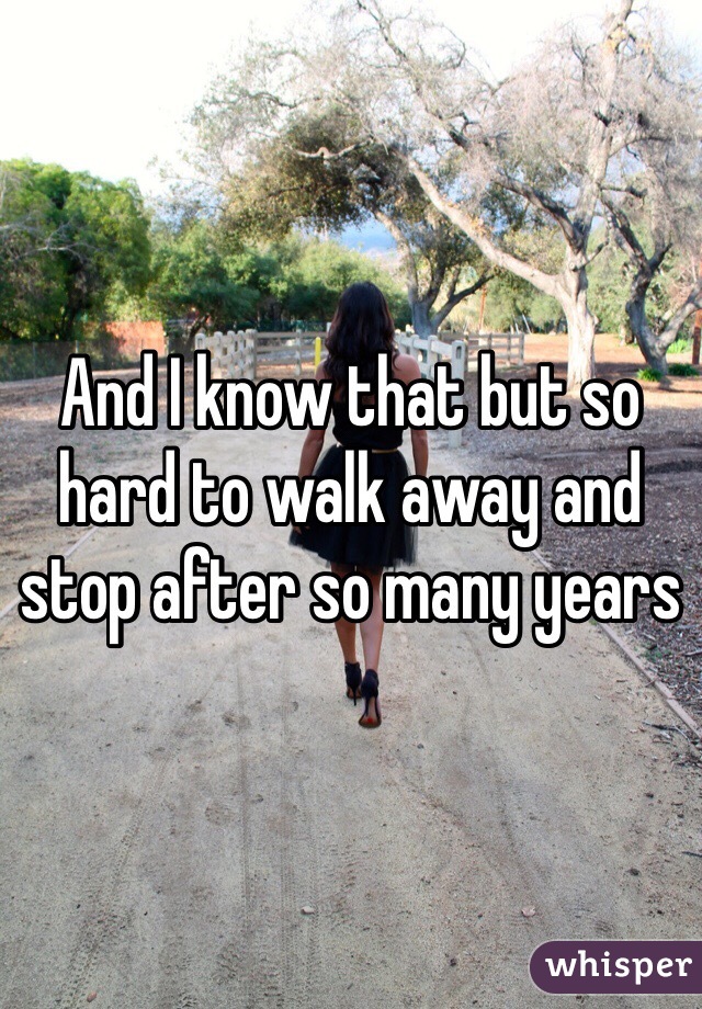 And I know that but so hard to walk away and stop after so many years 