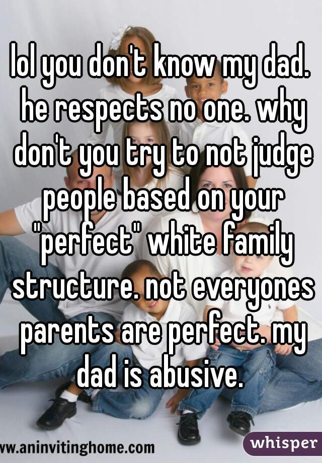 lol you don't know my dad. he respects no one. why don't you try to not judge people based on your "perfect" white family structure. not everyones parents are perfect. my dad is abusive. 
