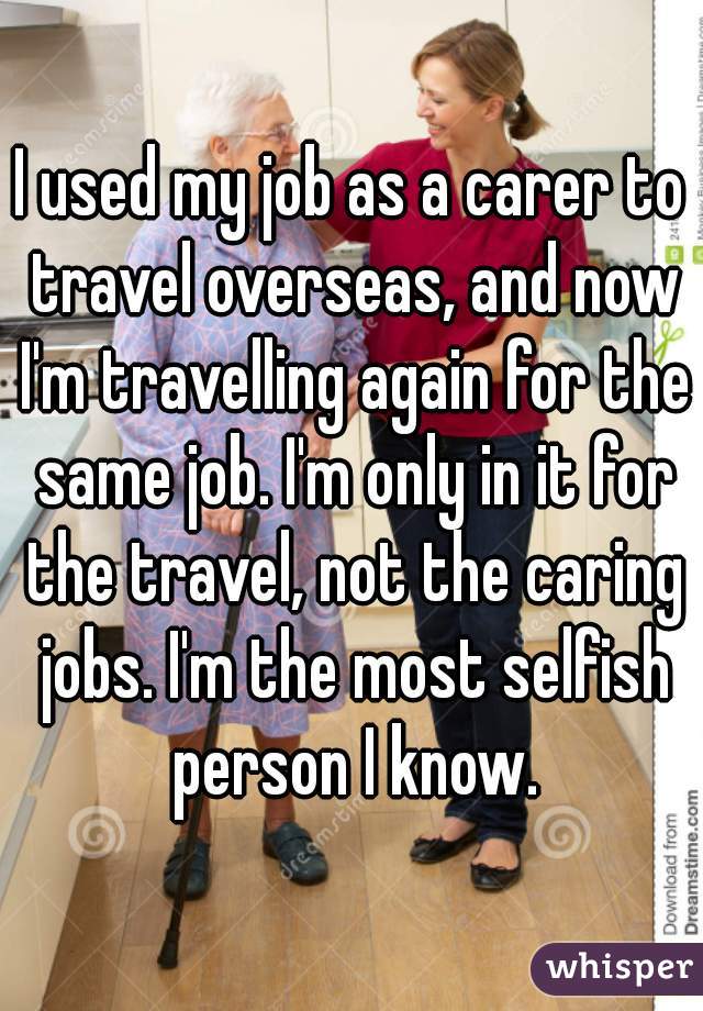 I used my job as a carer to travel overseas, and now I'm travelling again for the same job. I'm only in it for the travel, not the caring jobs. I'm the most selfish person I know.