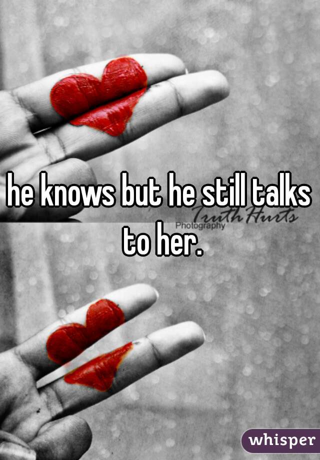 he knows but he still talks to her.

