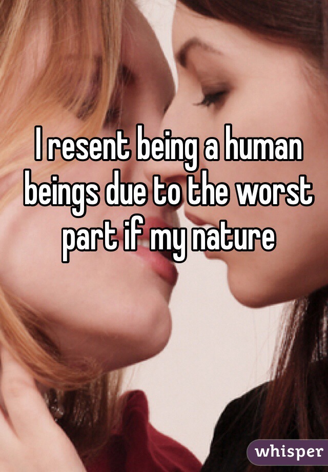 I resent being a human beings due to the worst part if my nature