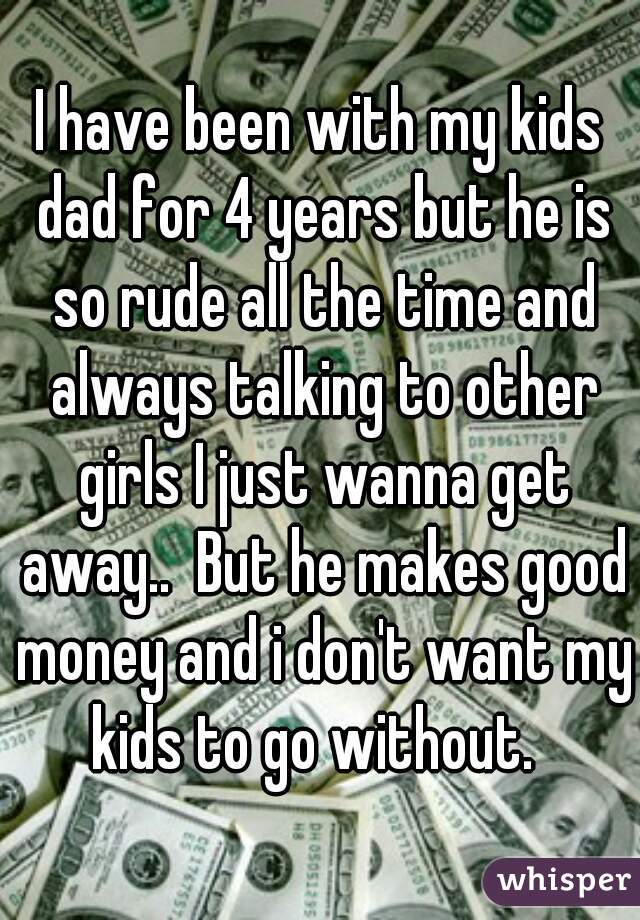 I have been with my kids dad for 4 years but he is so rude all the time and always talking to other girls I just wanna get away..  But he makes good money and i don't want my kids to go without.  