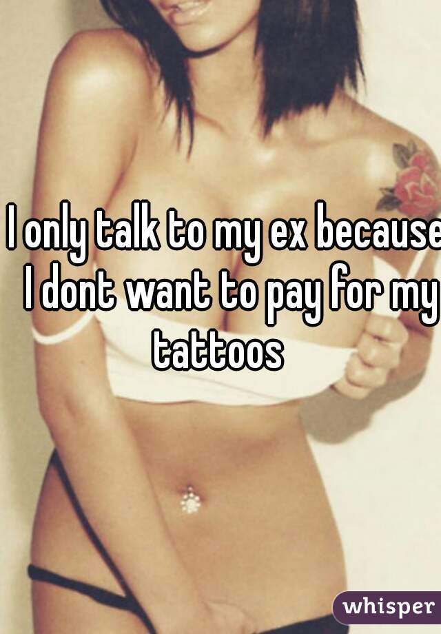 I only talk to my ex because I dont want to pay for my tattoos   