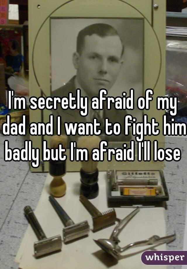 I'm secretly afraid of my dad and I want to fight him badly but I'm afraid I'll lose 