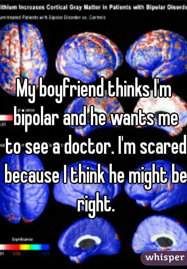 My boyfriend thinks I'm bipolar and he wants me to see a doctor. I'm scared because I think he might be right.
