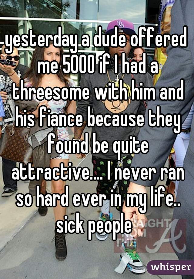 yesterday a dude offered me 5000 if I had a threesome with him and his fiance because they found be quite attractive.... I never ran so hard ever in my life.. sick people  