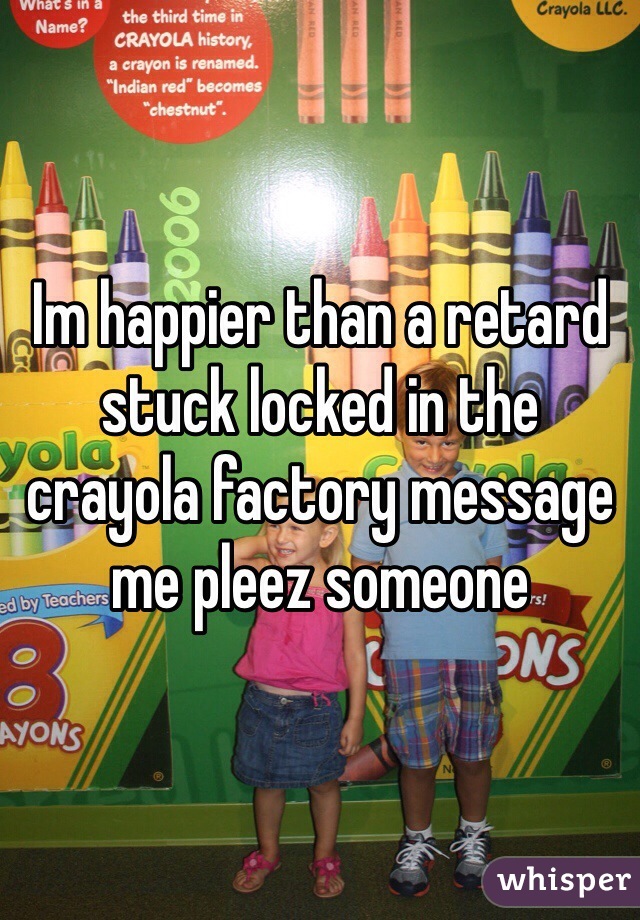 Im happier than a retard stuck locked in the crayola factory message me pleez someone 