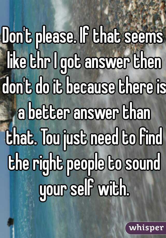 Don't please. If that seems like thr I got answer then don't do it because there is a better answer than that. Tou just need to find the right people to sound your self with.