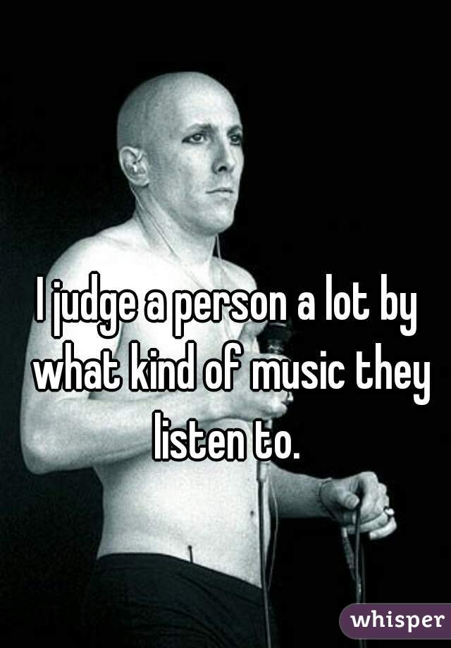 I judge a person a lot by what kind of music they listen to. 