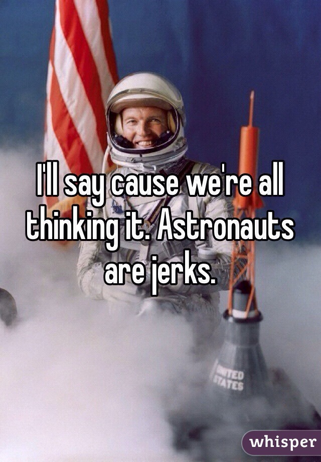 I'll say cause we're all thinking it. Astronauts are jerks.