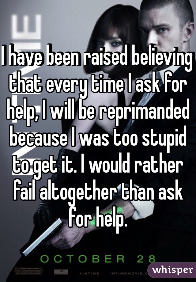 I have been raised believing that every time I ask for help, I will be reprimanded because I was too stupid to get it. I would rather fail altogether than ask for help.