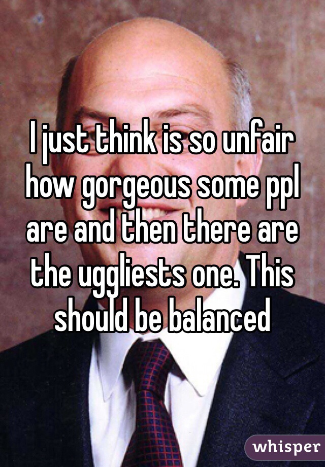 I just think is so unfair how gorgeous some ppl are and then there are the uggliests one. This should be balanced