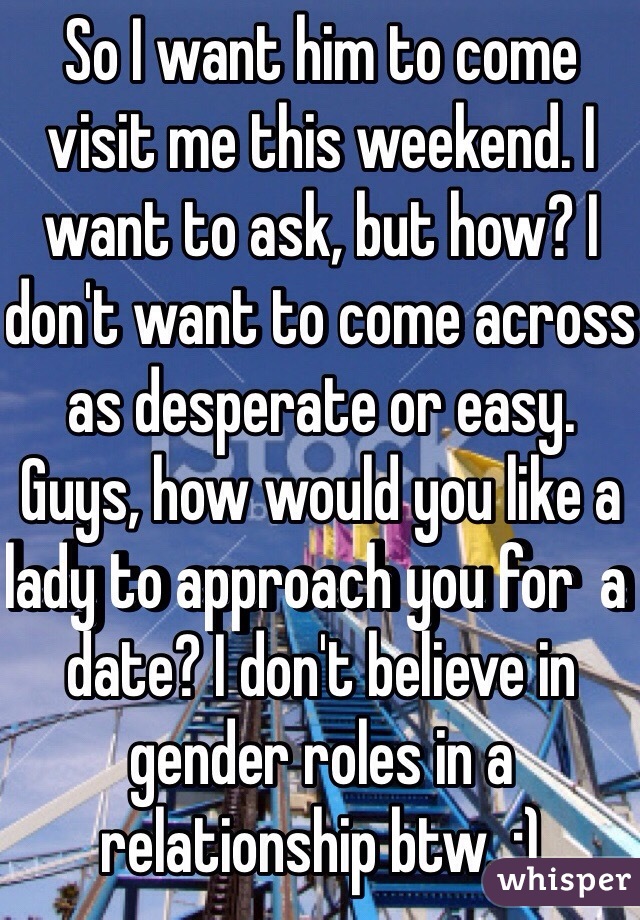 So I want him to come visit me this weekend. I want to ask, but how? I don't want to come across as desperate or easy. Guys, how would you like a lady to approach you for  a date? I don't believe in gender roles in a relationship btw. :)