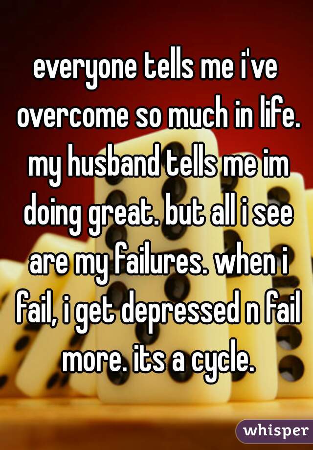 everyone tells me i've overcome so much in life. my husband tells me im doing great. but all i see are my failures. when i fail, i get depressed n fail more. its a cycle.