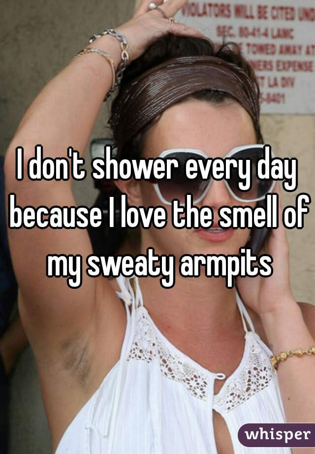 I don't shower every day because I love the smell of my sweaty armpits