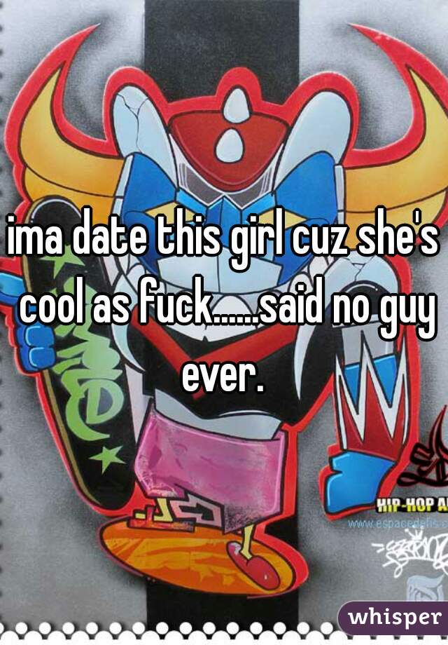 ima date this girl cuz she's cool as fuck......said no guy ever. 