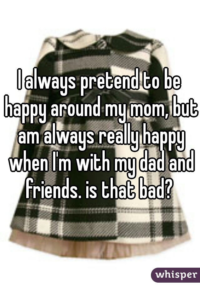 I always pretend to be happy around my mom, but am always really happy when I'm with my dad and friends. is that bad? 