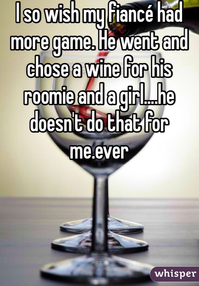 I so wish my fiancé had more game. He went and chose a wine for his roomie and a girl....he doesn't do that for me.ever
