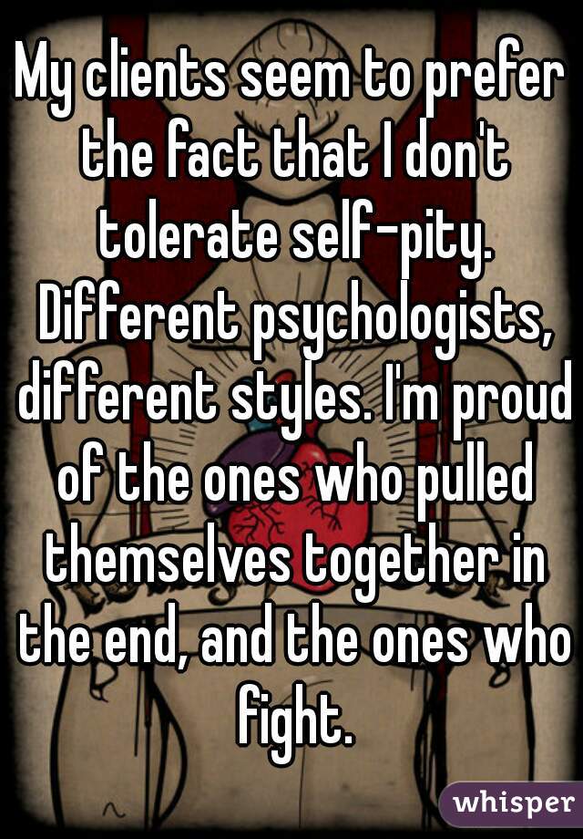 My clients seem to prefer the fact that I don't tolerate self-pity. Different psychologists, different styles. I'm proud of the ones who pulled themselves together in the end, and the ones who fight.