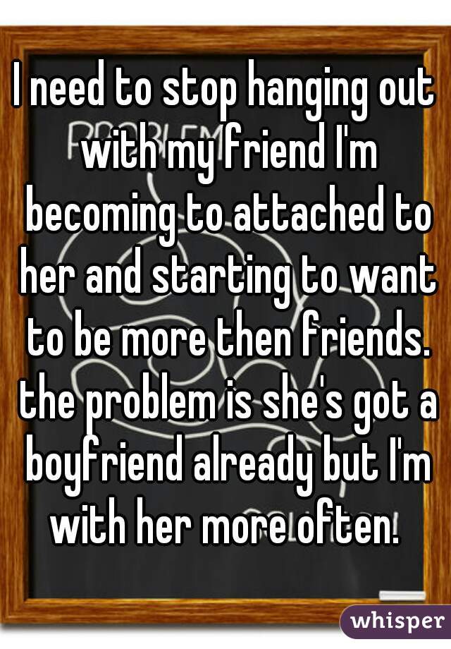 I need to stop hanging out with my friend I'm becoming to attached to her and starting to want to be more then friends. the problem is she's got a boyfriend already but I'm with her more often. 