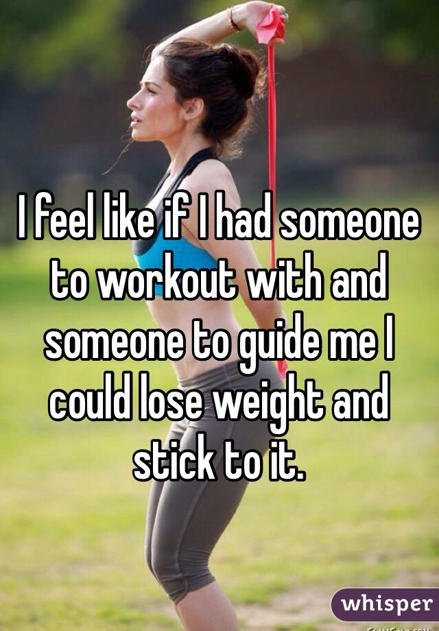 I feel like if I had someone to workout with and someone to guide me I could lose weight and stick to it.