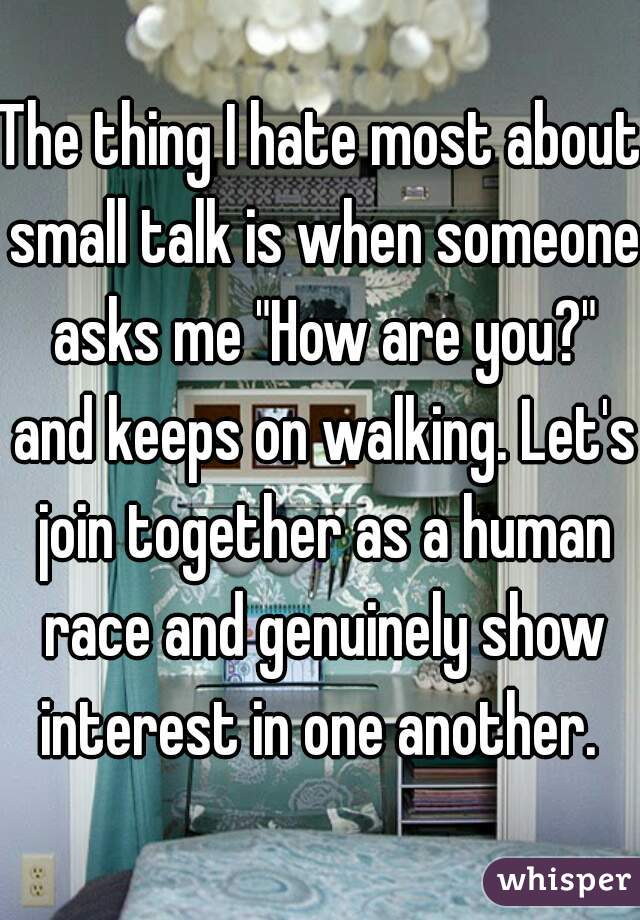 The thing I hate most about small talk is when someone asks me "How are you?" and keeps on walking. Let's join together as a human race and genuinely show interest in one another. 