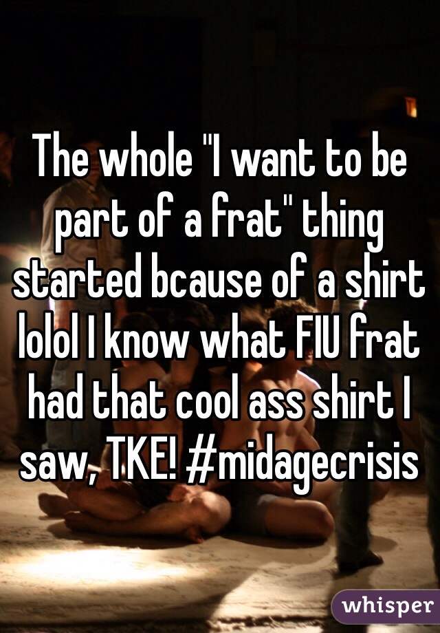 The whole "I want to be part of a frat" thing started bcause of a shirt lolol I know what FIU frat had that cool ass shirt I saw, TKE! #midagecrisis 
