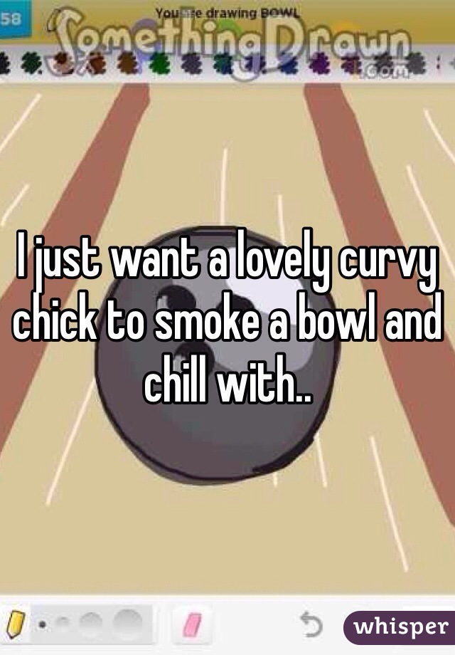 I just want a lovely curvy chick to smoke a bowl and chill with.. 