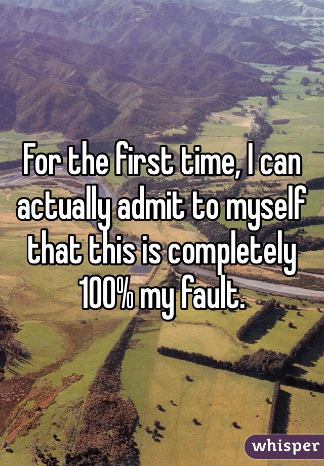 For the first time, I can actually admit to myself that this is completely 100% my fault. 