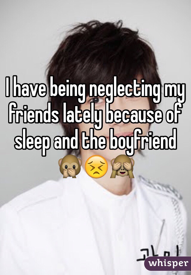 I have being neglecting my friends lately because of sleep and the boyfriend 🙊😣🙈