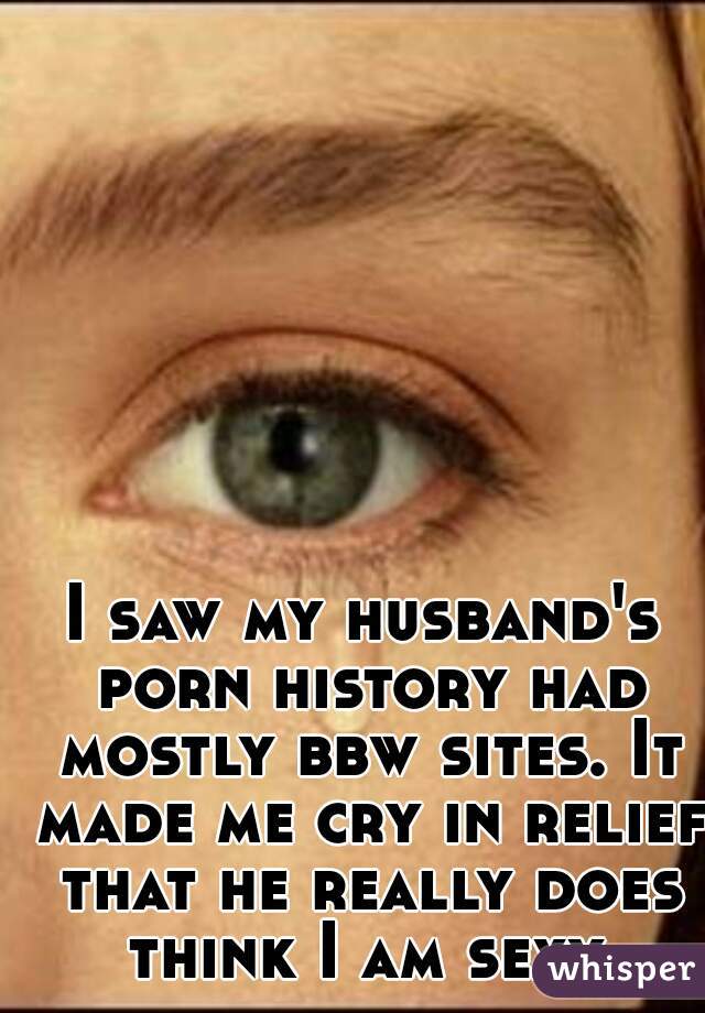 I saw my husband's porn history had mostly bbw sites. It made me cry in relief that he really does think I am sexy.