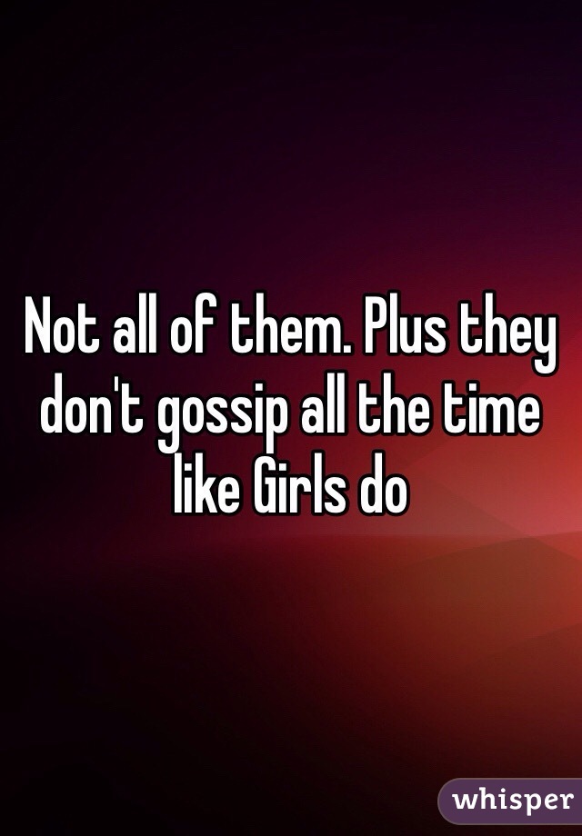 Not all of them. Plus they don't gossip all the time like Girls do