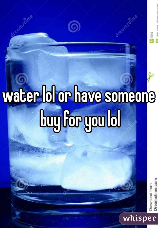 water lol or have someone buy for you lol