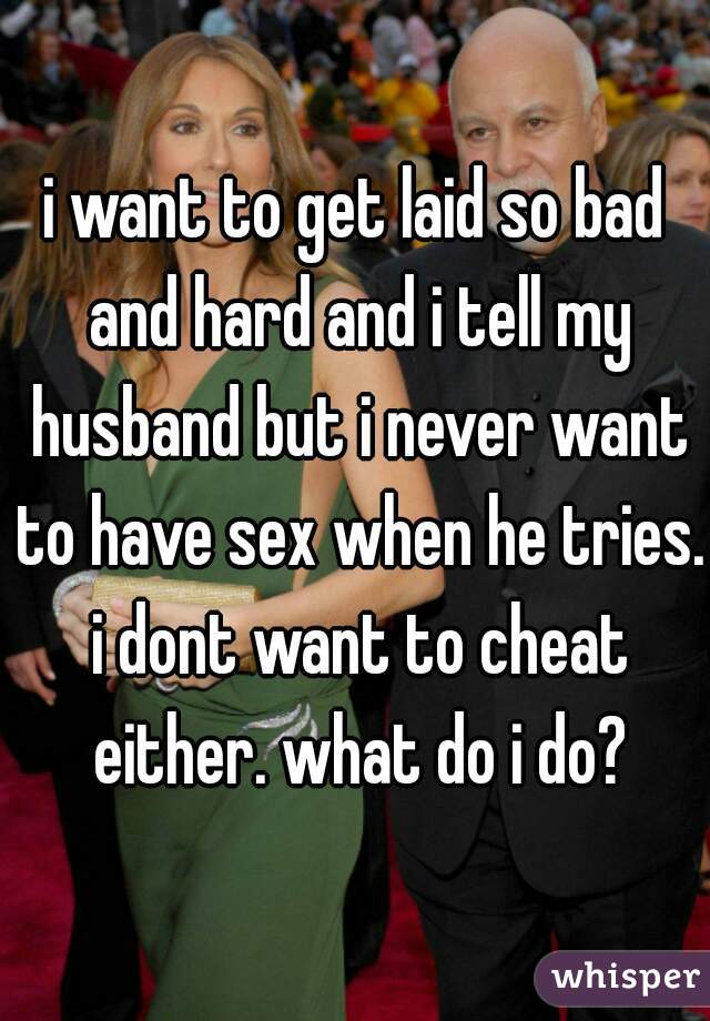 i want to get laid so bad and hard and i tell my husband but i never want to have sex when he tries. i dont want to cheat either. what do i do?