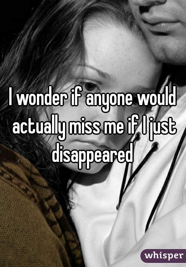 I wonder if anyone would actually miss me if I just disappeared 